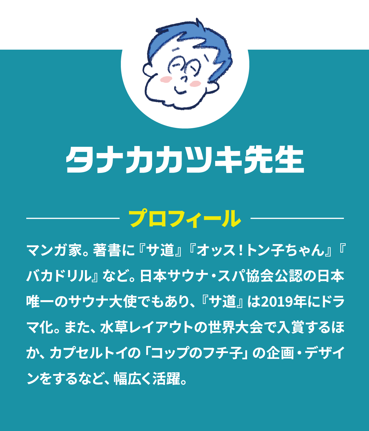 タナカカツキ先生プロフィール マンガ家。著書に『サ道』『オッス！トン⼦ちゃん』『バカドリル』など。⽇本サウナ・スパ協会公認の⽇本唯⼀のサウナ⼤使でもあり、『サ道』は2019年にドラマ化。また、⽔草レイアウトの世界⼤会で⼊賞するほか、カプセルトイの「コップのフチ⼦」の企画・デザインをするなど、幅広く活躍。