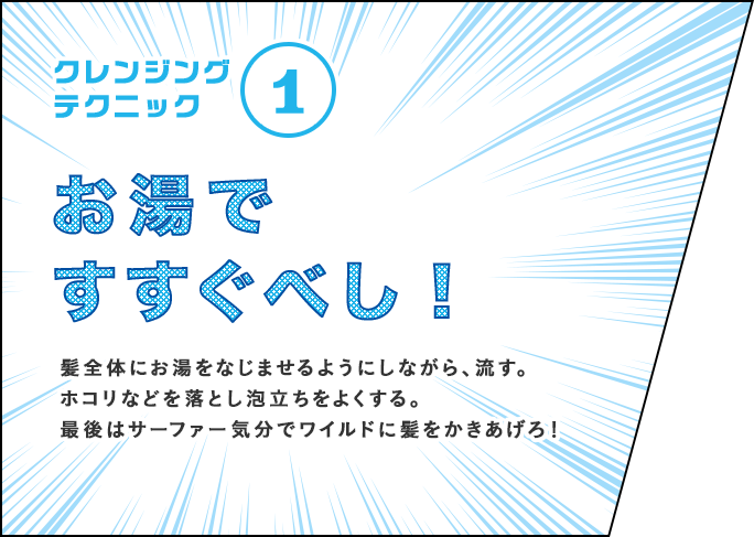 クレンジングテクニック① お湯ですすぐべし！ 髪全体にお湯をなじませるようにしながら、流す。ホコリなどを落とし泡立ちをよくする。最後はサーファー気分でワイルドに髪をかきあげろ！