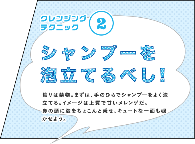 クレンジングテクニック② シャンプーを泡立てるべし! 焦りは禁物。まずは、手のひらでシャンプーをよく泡立てる。イメージは上質で甘いメレンゲだ。鼻の頭に泡をちょこんと乗せ、キュートな一面も覗かせよう。