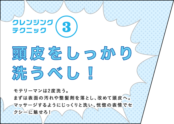 クレンジングテクニック③ 頭皮をしっかり洗うべし！ モテリーマンは2度洗う。まずは表面の汚れや整髪剤を落とし、改めて頭皮へ。マッサージするようにじっくりと洗い、恍惚の表情でセクシーに魅せろ！