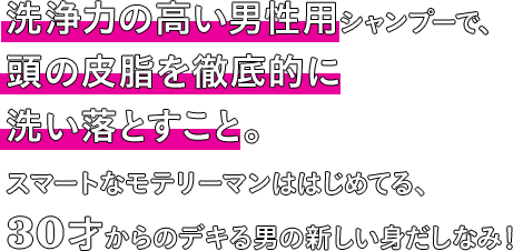 洗浄力の高い男性用シャンプーで、頭の皮脂を徹底的に洗い落とすこと。スマートなモテリーマンははじめてる、30才からのデキる男の新しい身だしなみ！