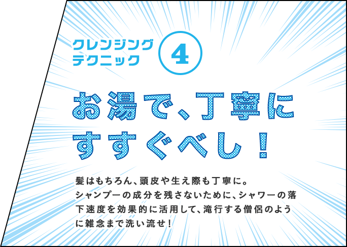 クレンジングテクニック④ お湯で、丁寧にすすぐべし!髪はもちろん、頭皮や生え際も丁寧に。シャンプーの成分を残さないために、シャワーの落下速度を効果的に活用して、滝行する僧侶のように雑念まで洗い流せ!