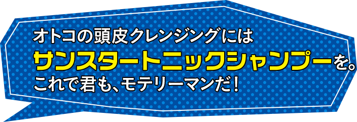 オトコの頭皮クレンジングにはサンスタートニックシャンプーを。これで君も、モテリーマンだ!