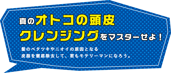 真のオトコの頭皮クレンジングをマスターせよ! 髪のベタツキやニオイの原因となる皮脂を徹底除去して、君もモテリーマンになろう。