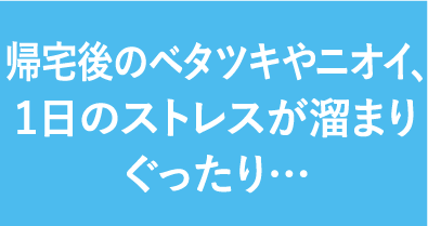 帰宅後のベタツキやニオイ、1日のストレスが溜まりぐったり…